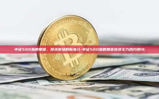 中证500指数期货，投资市场的新宠儿-中证500指数期货连续主力合约涨1%
