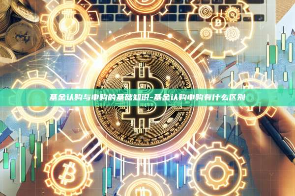 基金认购与申购的基础知识-基金认购申购有什么区别-第1张图片-欧易官网